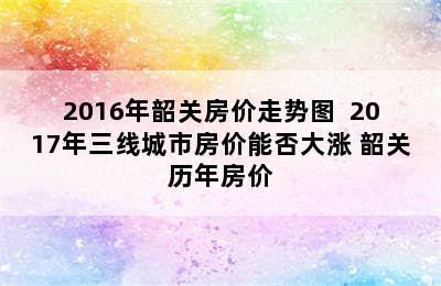 2016年韶关房价走势图  2017年三线城市房价能否大涨 韶关历年房价